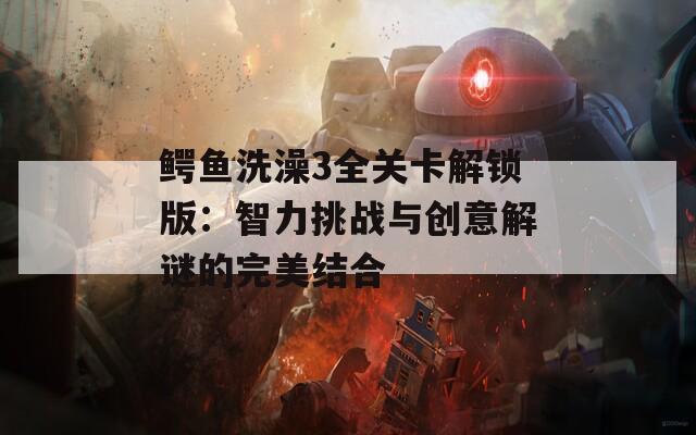 鳄鱼洗澡3全关卡解锁版：智力挑战与创意解谜的完美结合