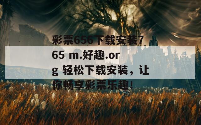 彩票656下载安装765 m.好趣.org 轻松下载安装，让你畅享彩票乐趣！