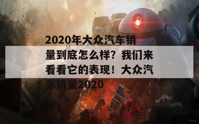 2020年大众汽车销量到底怎么样？我们来看看它的表现！大众汽车销量2020