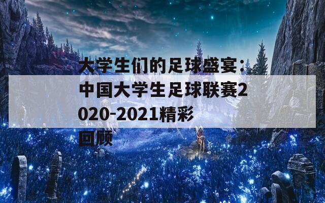 大学生们的足球盛宴：中国大学生足球联赛2020-2021精彩回顾